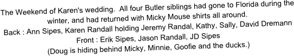 The Weekend of Karen's wedding.  All four Butler siblings had gone to Florida during the winter, and had returned with Micky Mouse shirts all around.
Back : Ann Sipes, Karen Randall holding Jeremy Randal, Kathy, Sally, David Dremann
Front : Erik Sipes, Jason Randall, JD Sipes
(Doug is hiding behind Micky, Minnie, Goofie and the ducks.)
